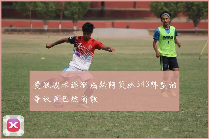 曼联战术逐渐成熟阿莫林343阵型的争议声已然消散