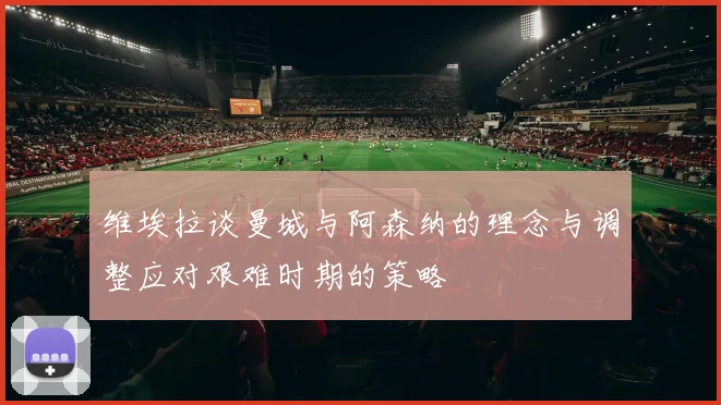 维埃拉谈曼城与阿森纳的理念与调整应对艰难时期的策略