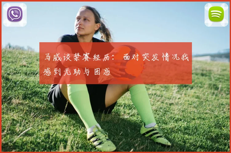马威谈禁赛经历：面对突发情况我感到无助与困惑
