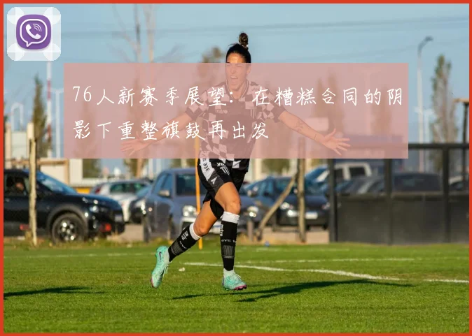 76人新赛季展望：在糟糕合同的阴影下重整旗鼓再出发
