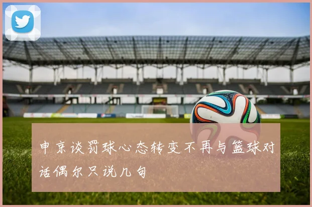 申京谈罚球心态转变不再与篮球对话偶尔只说几句
