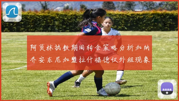 阿莫林执教期间转会策略分析加纳乔安东尼加盟拉什福德仅外租现象探讨