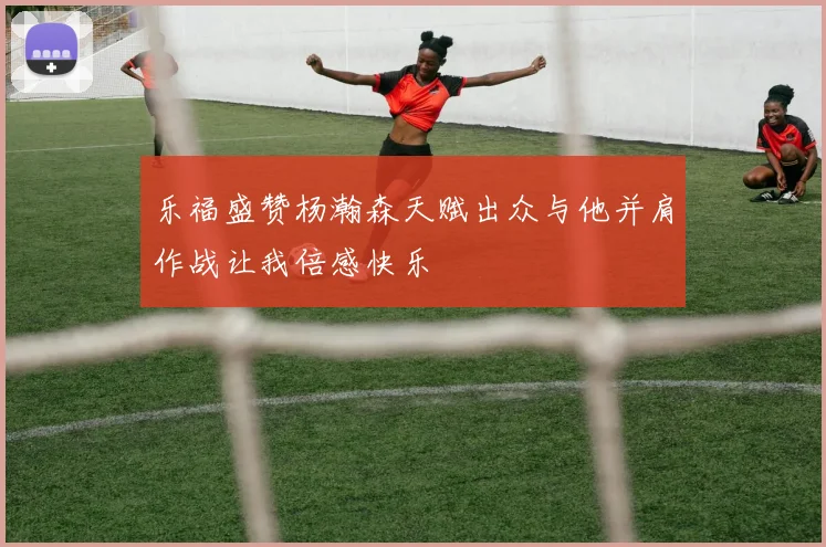 乐福盛赞杨瀚森天赋出众与他并肩作战让我倍感快乐
