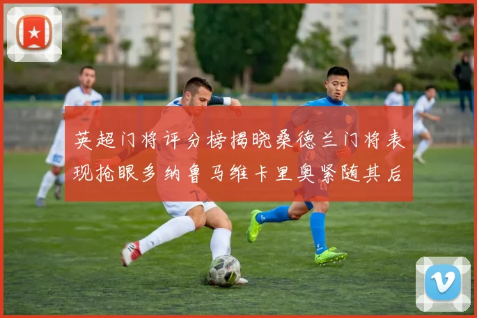 英超门将评分榜揭晓桑德兰门将表现抢眼多纳鲁马维卡里奥紧随其后