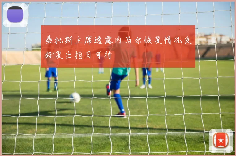 桑托斯主席透露内马尔恢复情况良好复出指日可待
