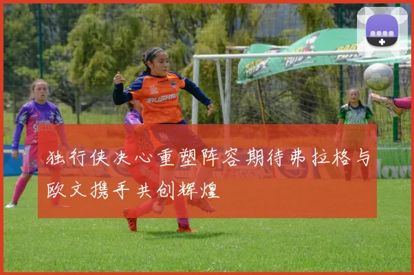 独行侠决心重塑阵容期待弗拉格与欧文携手共创辉煌