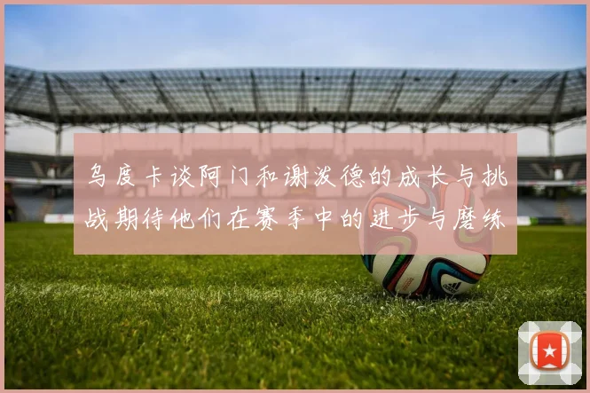 乌度卡谈阿门和谢泼德的成长与挑战期待他们在赛季中的进步与磨练