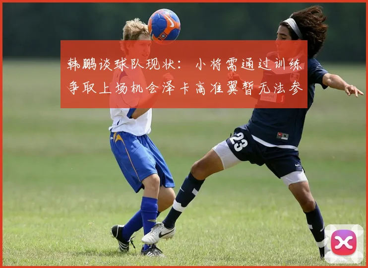 韩鹏谈球队现状：小将需通过训练争取上场机会泽卡高准翼暂无法参赛