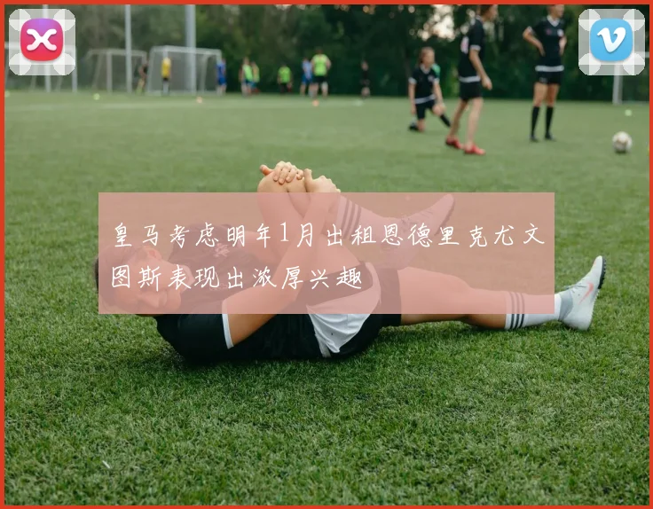 皇马考虑明年1月出租恩德里克尤文图斯表现出浓厚兴趣