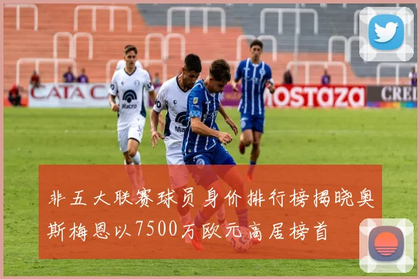 非五大联赛球员身价排行榜揭晓奥斯梅恩以7500万欧元高居榜首