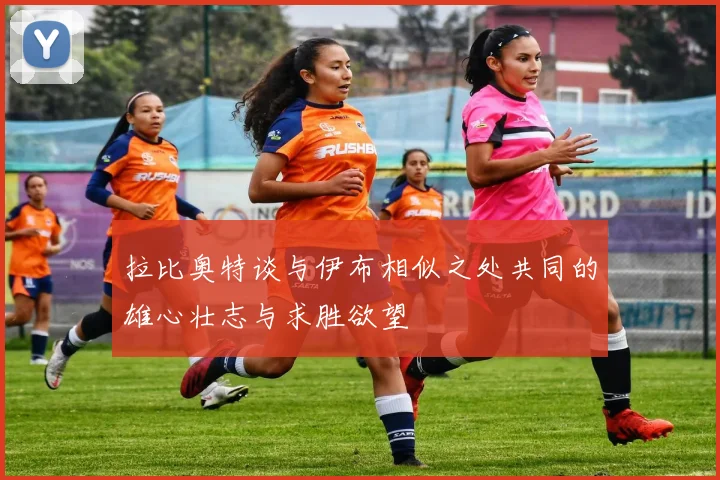 拉比奥特谈与伊布相似之处共同的雄心壮志与求胜欲望