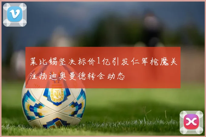 莱比锡坚决标价1亿引发仁军枪魔关注扬迪奥曼德转会动态