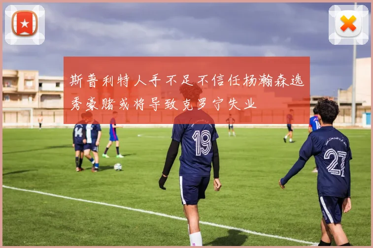 斯普利特人手不足不信任杨瀚森选秀豪赌或将导致克罗宁失业