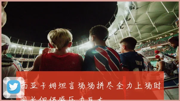 西亚卡姆坦言场场拼尽全力上场时间长但仍感压力巨大