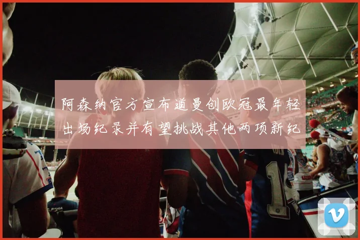 阿森纳官方宣布道曼创欧冠最年轻出场纪录并有望挑战其他两项新纪录