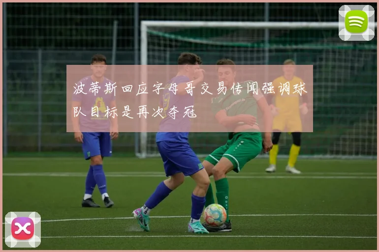 波蒂斯回应字母哥交易传闻强调球队目标是再次夺冠