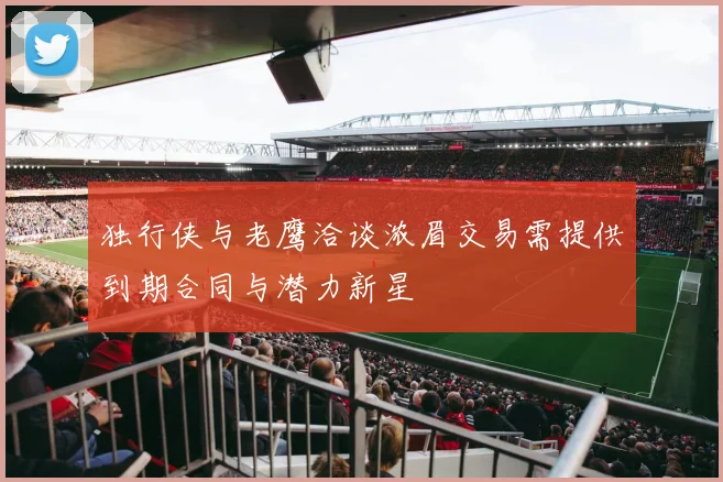 独行侠与老鹰洽谈浓眉交易需提供到期合同与潜力新星