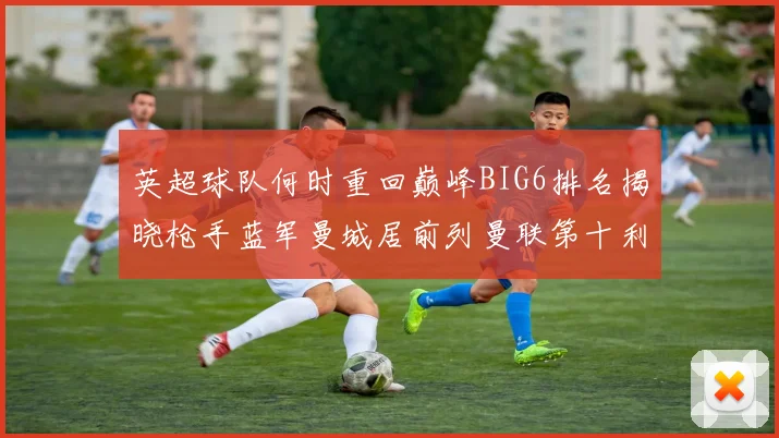 英超球队何时重回巅峰BIG6排名揭晓枪手蓝军曼城居前列曼联第十利物浦第十二