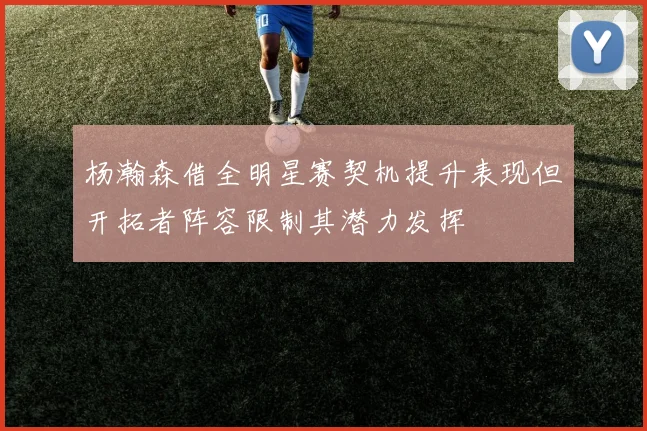 杨瀚森借全明星赛契机提升表现但开拓者阵容限制其潜力发挥