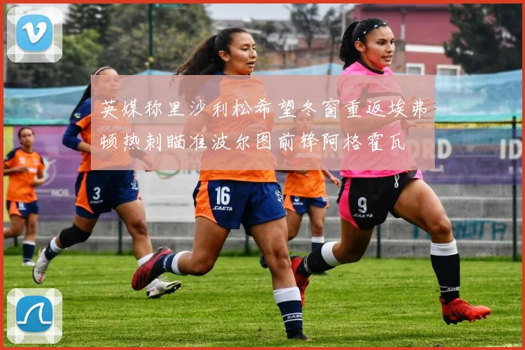 英媒称里沙利松希望冬窗重返埃弗顿热刺瞄准波尔图前锋阿格霍瓦