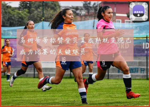 乌姆蒂蒂称赞登贝莱成熟蜕变现已成为比赛的关键球员