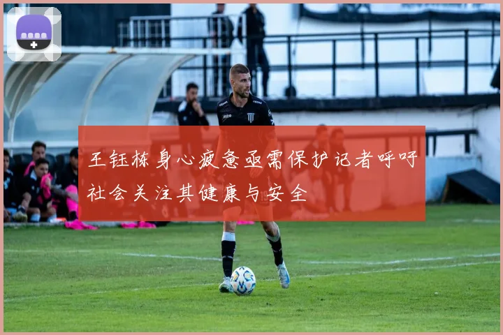 王钰栋身心疲惫亟需保护记者呼吁社会关注其健康与安全