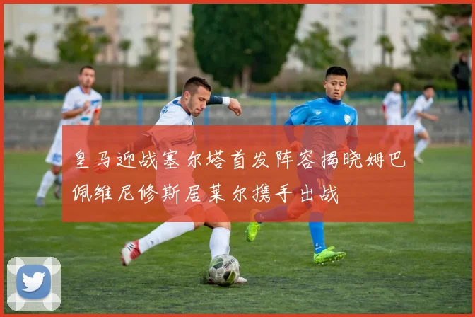 皇马迎战塞尔塔首发阵容揭晓姆巴佩维尼修斯居莱尔携手出战