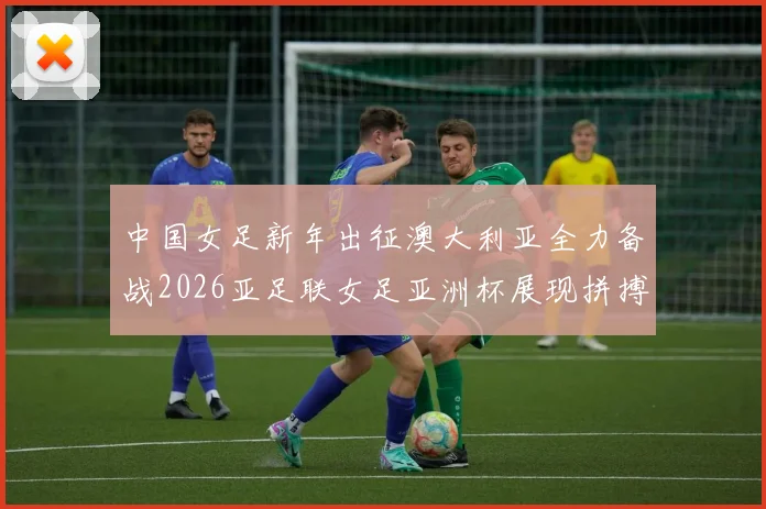 中国女足新年出征澳大利亚全力备战2026亚足联女足亚洲杯展现拼搏精神