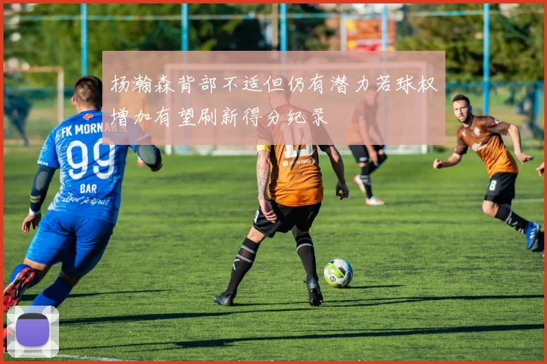 杨瀚森背部不适但仍有潜力若球权增加有望刷新得分纪录