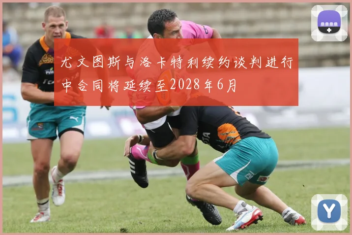 尤文图斯与洛卡特利续约谈判进行中合同将延续至2028年6月